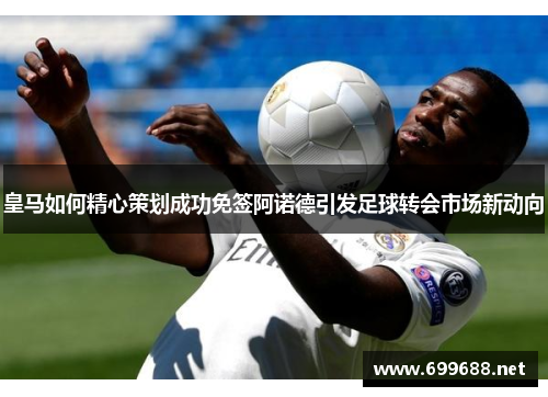 皇马如何精心策划成功免签阿诺德引发足球转会市场新动向