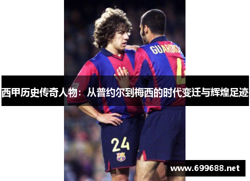 西甲历史传奇人物：从普约尔到梅西的时代变迁与辉煌足迹